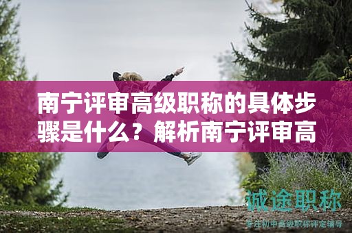 南宁评审高级职称的具体步骤是什么？解析南宁评审高级职称的流程细节