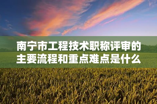 南宁市工程技术职称评审的主要流程和重点难点是什么？