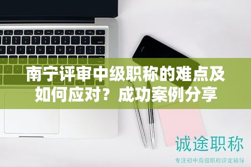 南宁评审中级职称的难点及如何应对？成功案例分享
