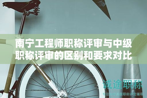 南宁工程师职称评审与中级职称评审的区别和要求对比