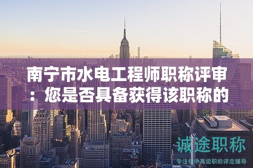 南宁市水电工程师职称评审：您是否具备获得该职称的能力和经验？