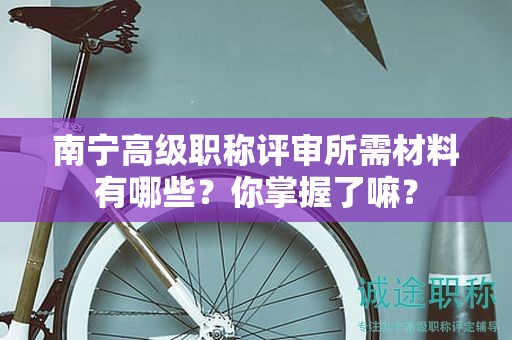 南宁高级职称评审所需材料有哪些？你掌握了嘛？