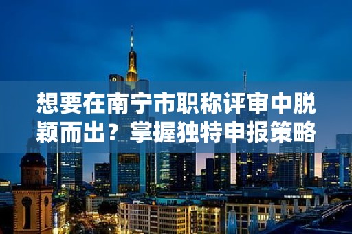 想要在南宁市职称评审中脱颖而出？掌握独特申报策略！