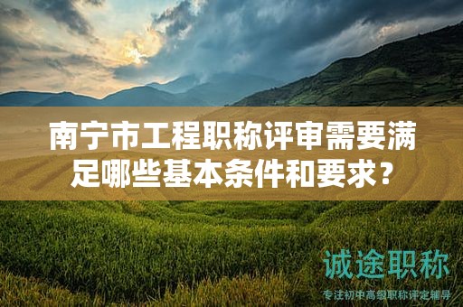 南宁市工程职称评审需要满足哪些基本条件和要求？