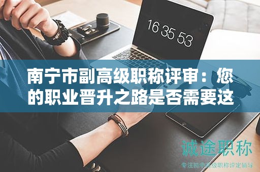 南宁市副高级职称评审：您的职业晋升之路是否需要这一步？