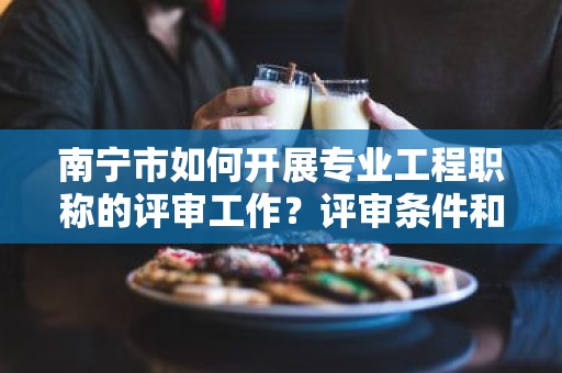 南宁市如何开展专业工程职称的评审工作？评审条件和流程详解