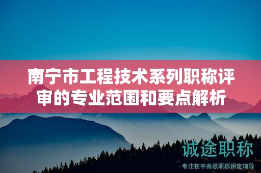 南宁市工程技术系列职称评审的专业范围和要点解析