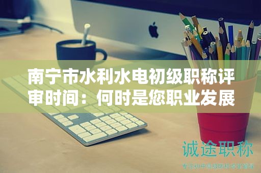 南宁市水利水电初级职称评审时间：何时是您职业发展的最佳时机？
