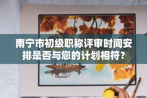 南宁市初级职称评审时间安排是否与您的计划相符？