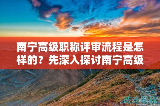 南宁高级职称评审流程是怎样的？先深入探讨南宁高级职称评审的流程安排