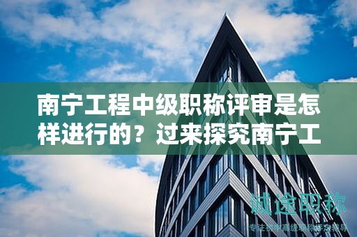 南宁工程中级职称评审是怎样进行的？过来探究南宁工程中级职称的评审流程