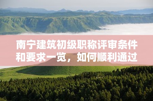 南宁建筑初级职称评审条件和要求一览，如何顺利通过？