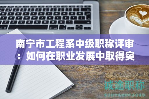 南宁市工程系中级职称评审：如何在职业发展中取得突破？