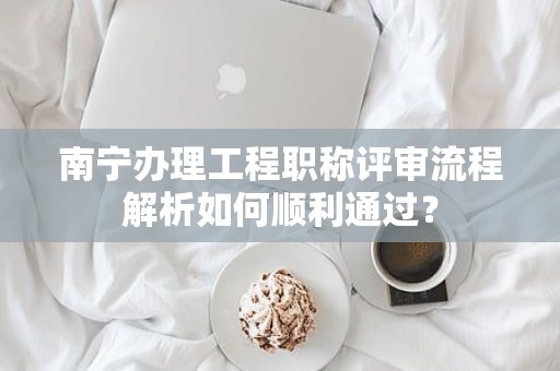 南宁办理工程职称评审流程解析如何顺利通过？