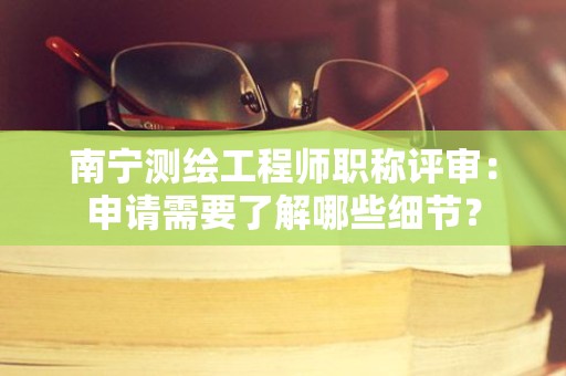 南宁测绘工程师职称评审：申请需要了解哪些细节？