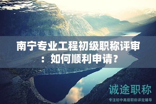 南宁专业工程初级职称评审：如何顺利申请？