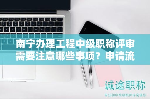 南宁办理工程中级职称评审需要注意哪些事项？申请流程是什么？