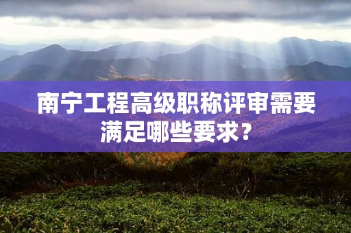 南宁工程高级职称评审需要满足哪些要求？