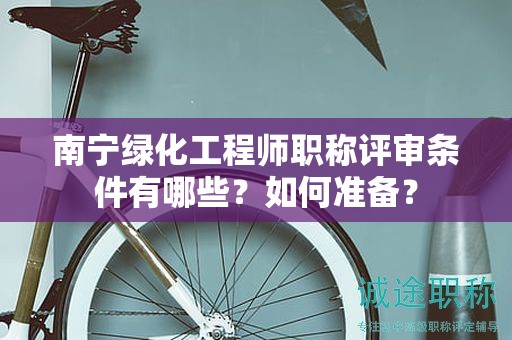 南宁绿化工程师职称评审条件有哪些？如何准备？
