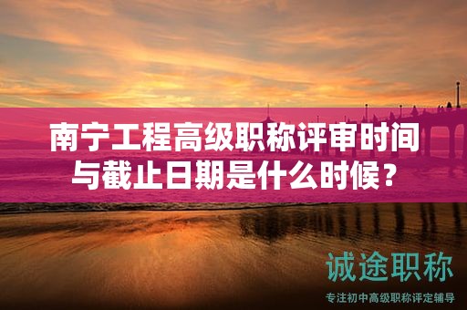 南宁工程高级职称评审时间与截止日期是什么时候？