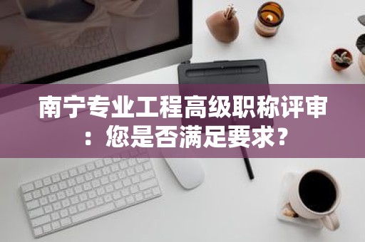 南宁专业工程高级职称评审：您是否满足要求？