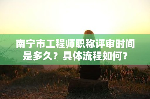 南宁市工程师职称评审时间是多久？具体流程如何？