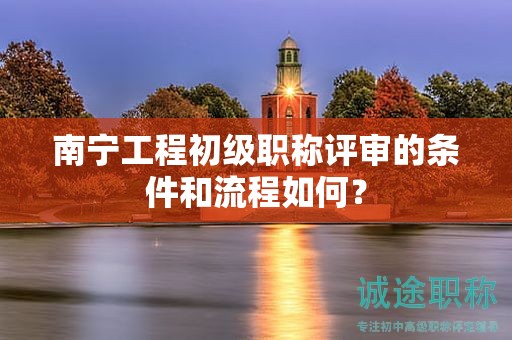 南宁工程初级职称评审的条件和流程如何？