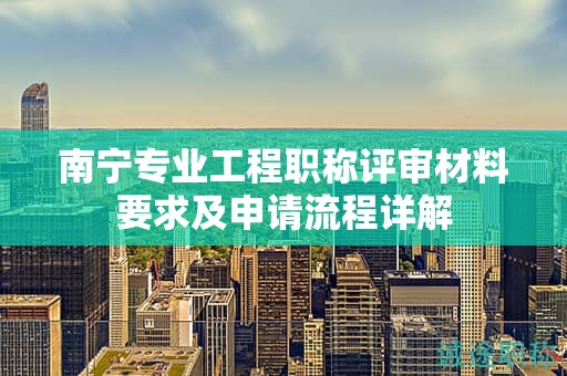 南宁专业工程职称评审材料要求及申请流程详解
