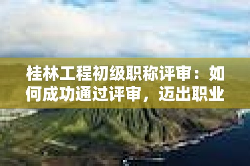 桂林工程初级职称评审：如何成功通过评审，迈出职业发展的之一步？