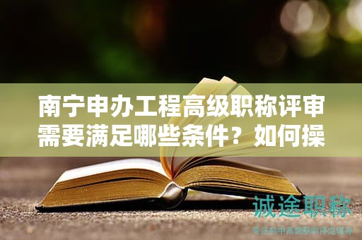 南宁申办工程高级职称评审需要满足哪些条件？如何操作？