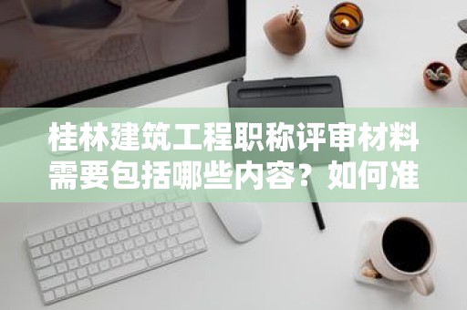 桂林建筑工程职称评审材料需要包括哪些内容？如何准备？
