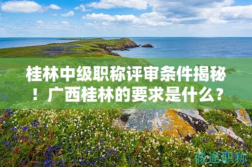 桂林中级职称评审条件揭秘！广西桂林的要求是什么？