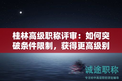 桂林高级职称评审：如何突破条件限制，获得更高级别职称？