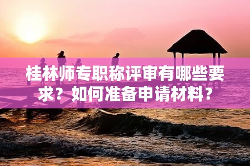 桂林师专职称评审有哪些要求？如何准备申请材料？