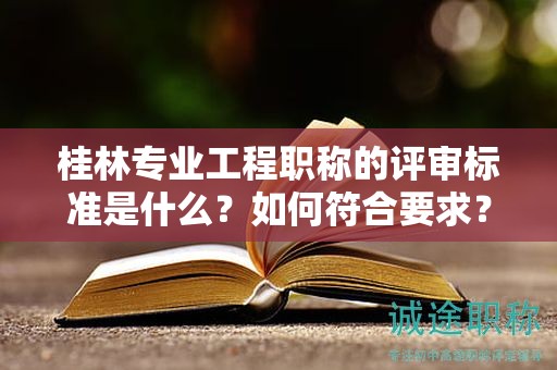 桂林专业工程职称的评审标准是什么？如何符合要求？