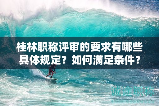 桂林职称评审的要求有哪些具体规定？如何满足条件？