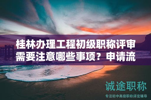 桂林办理工程初级职称评审需要注意哪些事项？申请流程是什么？