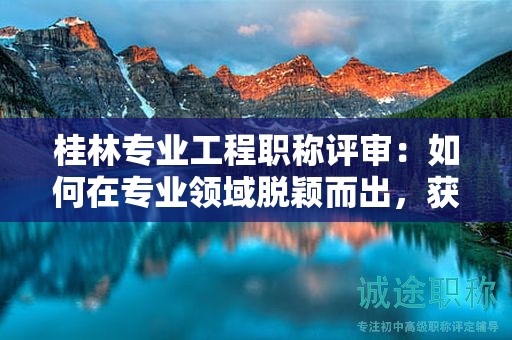 桂林专业工程职称评审：如何在专业领域脱颖而出，获得中级职称？
