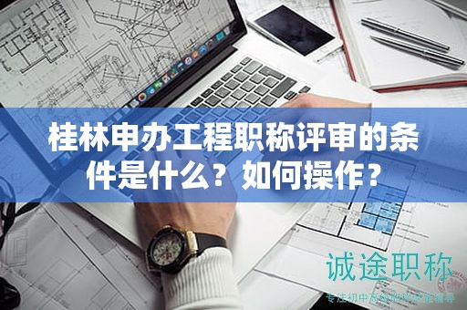 桂林申办工程职称评审的条件是什么？如何操作？