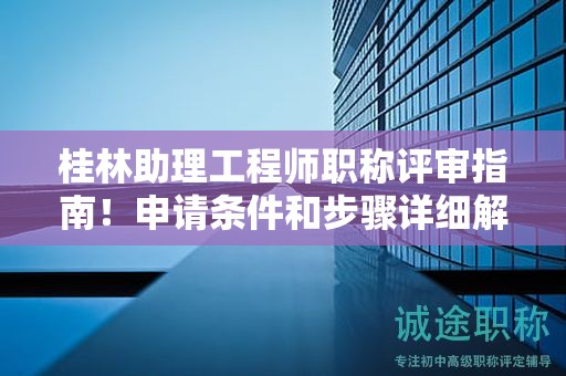 桂林助理工程师职称评审指南！申请条件和步骤详细解析！