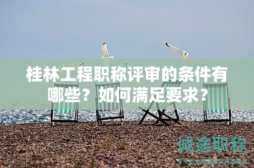 桂林工程职称评审的条件有哪些？如何满足要求？