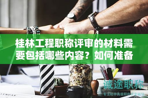 桂林工程职称评审的材料需要包括哪些内容？如何准备？