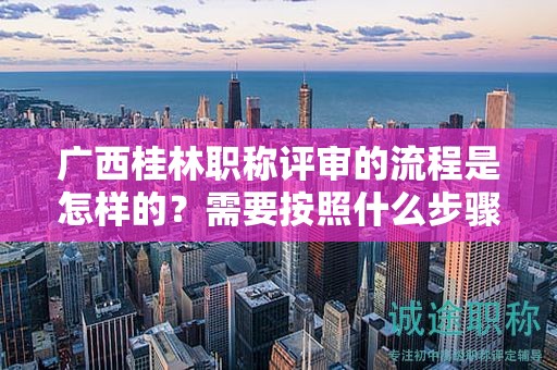 广西桂林职称评审的流程是怎样的？需要按照什么步骤进行？