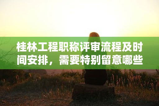 桂林工程职称评审流程及时间安排，需要特别留意哪些事项？