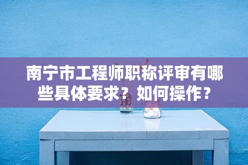 南宁市工程师职称评审有哪些具体要求？如何操作？