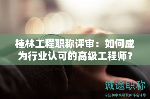 桂林工程职称评审：如何成为行业认可的高级工程师？