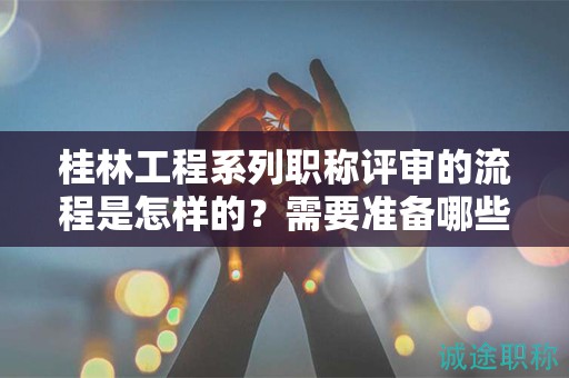 桂林工程系列职称评审的流程是怎样的？需要准备哪些材料？
