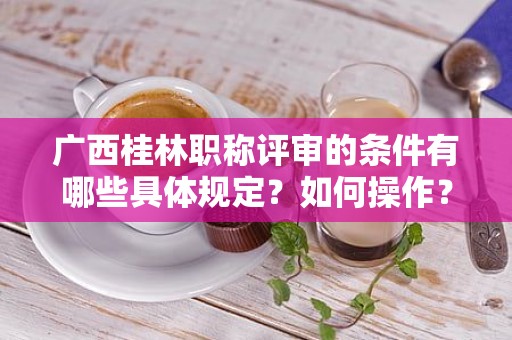 广西桂林职称评审的条件有哪些具体规定？如何操作？