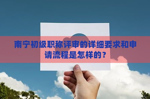 南宁初级职称评审的详细要求和申请流程是怎样的？