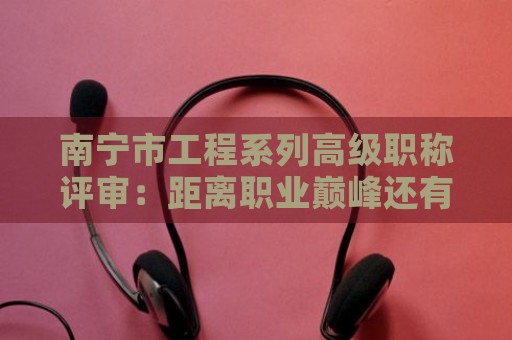 南宁市工程系列高级职称评审：距离职业巅峰还有多远？